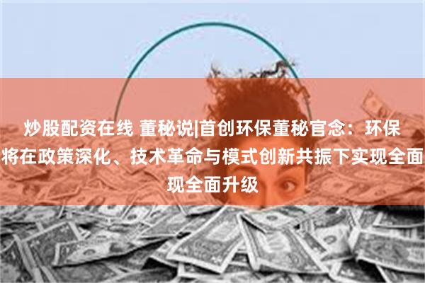 炒股配资在线 董秘说|首创环保董秘官念：环保行业将在政策深化、技术革命与模式创新共振下实现全面升级