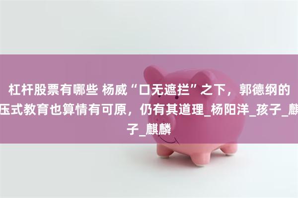 杠杆股票有哪些 杨威“口无遮拦”之下，郭德纲的打压式教育也算情有可原，仍有其道理_杨阳洋_孩子_麒麟