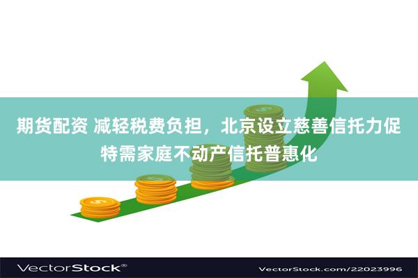期货配资 减轻税费负担，北京设立慈善信托力促特需家庭不动产信托普惠化