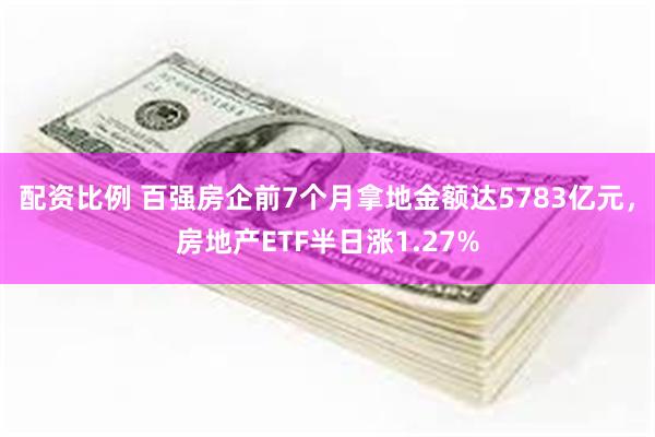 配资比例 百强房企前7个月拿地金额达5783亿元，房地产ETF半日涨1.27%