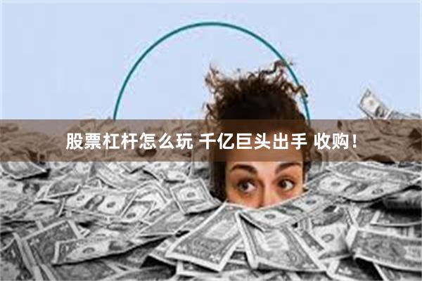 股票杠杆怎么玩 千亿巨头出手 收购！