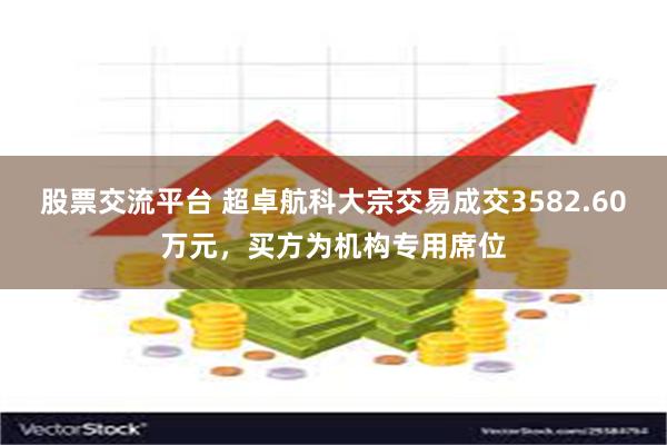 股票交流平台 超卓航科大宗交易成交3582.60万元，买方为机构专用席位