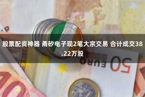 股票配资神器 甬矽电子现2笔大宗交易 合计成交38.22万股