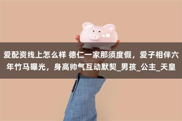 爱配资线上怎么样 德仁一家那须度假，爱子相伴六年竹马曝光，身高帅气互动默契_男孩_公主_天皇