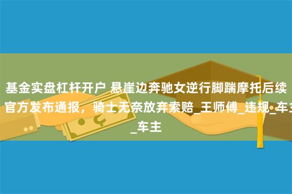 基金实盘杠杆开户 悬崖边奔驰女逆行脚踹摩托后续：官方发布通报，骑士无奈放弃索赔_王师傅_违规_车主