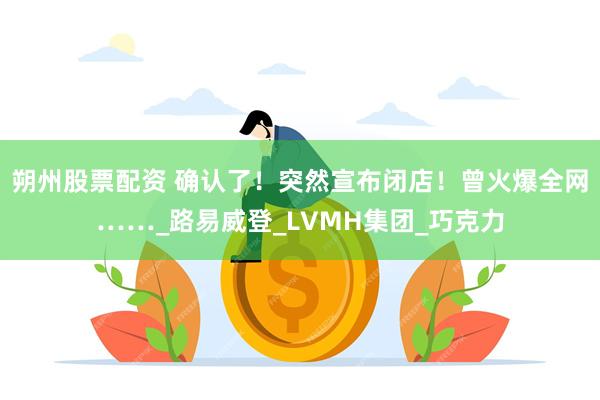 朔州股票配资 确认了！突然宣布闭店！曾火爆全网……_路易威登_LVMH集团_巧克力