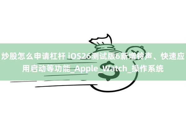 炒股怎么申请杠杆 iOS26测试版6新增铃声、快速应用启动等功能_Apple_Watch_操作系统