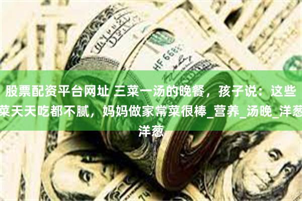 股票配资平台网址 三菜一汤的晚餐，孩子说：这些菜天天吃都不腻，妈妈做家常菜很棒_营养_汤晚_洋葱