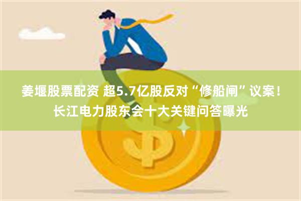 姜堰股票配资 超5.7亿股反对“修船闸”议案！长江电力股东会十大关键问答曝光