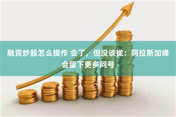 融资炒股怎么操作 会了，但没谈拢：阿拉斯加峰会留下更多问号