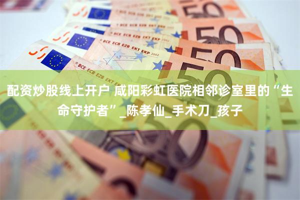 配资炒股线上开户 咸阳彩虹医院相邻诊室里的“生命守护者”_陈孝仙_手术刀_孩子