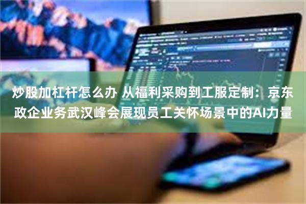炒股加杠杆怎么办 从福利采购到工服定制：京东政企业务武汉峰会展现员工关怀场景中的AI力量