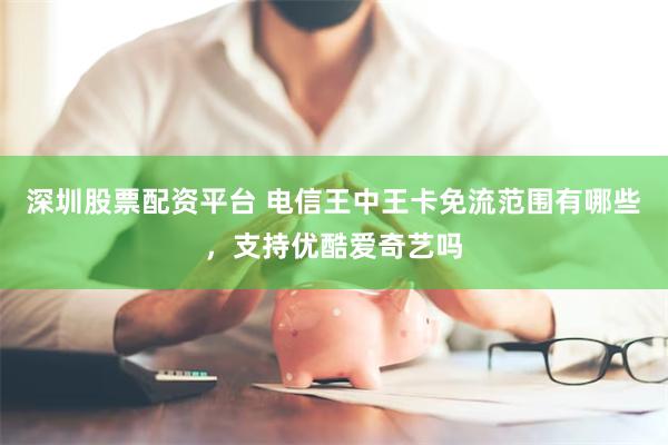 深圳股票配资平台 电信王中王卡免流范围有哪些，支持优酷爱奇艺吗