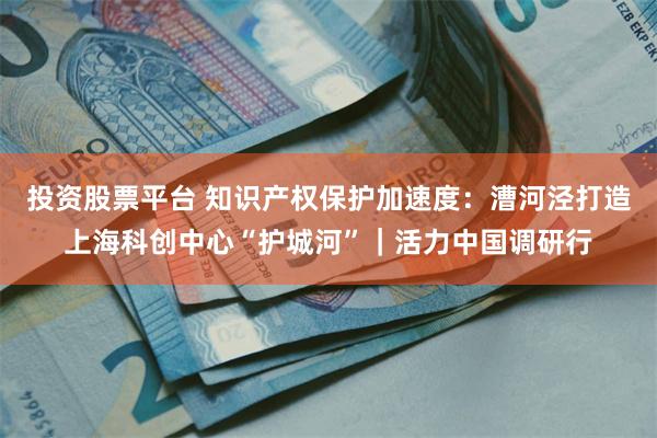 投资股票平台 知识产权保护加速度：漕河泾打造上海科创中心“护城河”｜活力中国调研行
