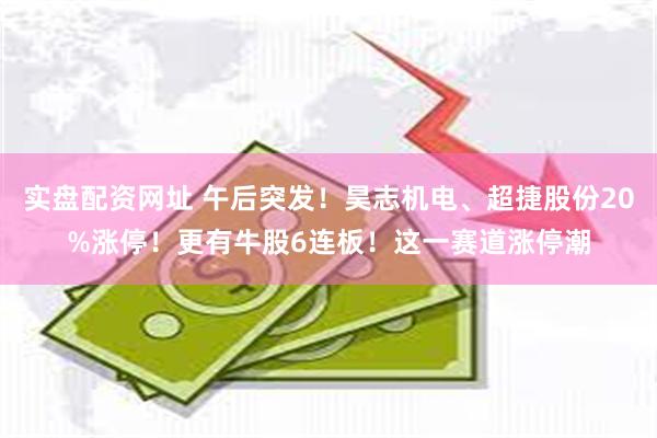 实盘配资网址 午后突发！昊志机电、超捷股份20%涨停！更有牛股6连板！这一赛道涨停潮